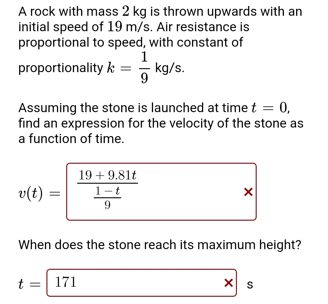 A rock with mass 2 kg is thrown upwards with an
initial speed of 19 m/s. Air resistance is
proportional to speed, with constant of
1
kg/s.
9
proportionality k
Assuming the stone is launched at time t = 0,
find an expression for the velocity of the stone as
a function of time.
v(t)
t
=
=
=
When does the stone reach its maximum height?
171
19 + 9.81t
1-t
9
X
X
S