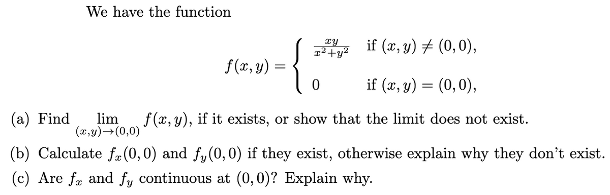 We have the function
{
xy
x²+y²
if (x, y) # (0,0),
f(x, y) :
if (x, y) = (0,0),
(a) Find
lim
(x,y)→(0,0)
f (x, y), if it exists, or show that the limit does not exist.
(b) Calculate fæ(0,0) and fy(0,0) if they exist, otherwise explain why they don't exist.
(c) Are fæ and fy continuous at (0,0)? Explain why.
