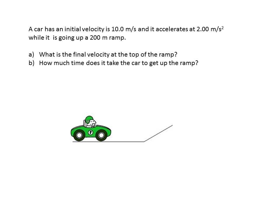 A car has an initial velocity is 10.0 m/s and it accelerates at 2.00 m/s?
while it is going up a 200 m ramp.
a) What is the final velocity at the top of the ramp?
b) How much time does it take the car to get up the ramp?
