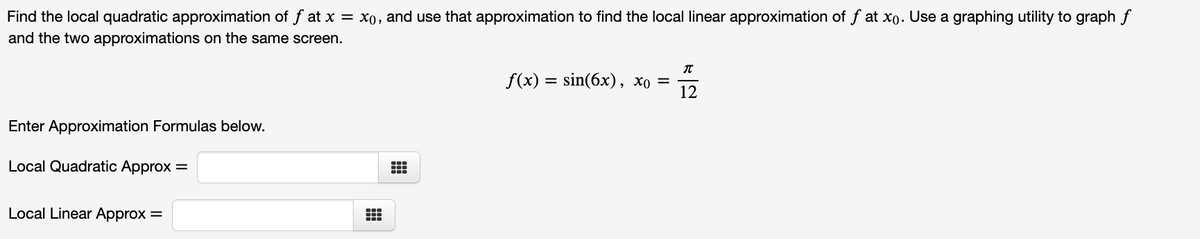Find the local quadratic approximation of f at x = x0, and use that approximation to find the local linear approximation of f at xo. Use a graphing utility to graph f
and the two approximations on the same screen.
f(x) %3D sin(6x), Хо %3
12
Enter Approximation Formulas below.
Local Quadratic Approx =
Local Linear Approx =
