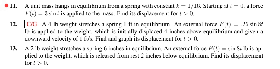 12.
A unit mass hangs in equilibrium from a spring with constant k = 1/16. Starting at t = 0, a force
F(t) = 3 sint is applied to the mass. Find its displacement for t > 0.
C/G A 4 lb weight stretches a spring 1 ft in equilibrium. An external force F(t) = .25 sin 8t
lb is applied to the weight, which is initially displaced 4 inches above equilibrium and given a
downward velocity of 1 ft/s. Find and graph its displacement for t > 0.
13. A 2 lb weight stretches a spring 6 inches in equilibrium. An external force F(t) = sin 8t lb is ap-
plied to the weight, which is released from rest 2 inches below equilibrium. Find its displacement
for t > 0.