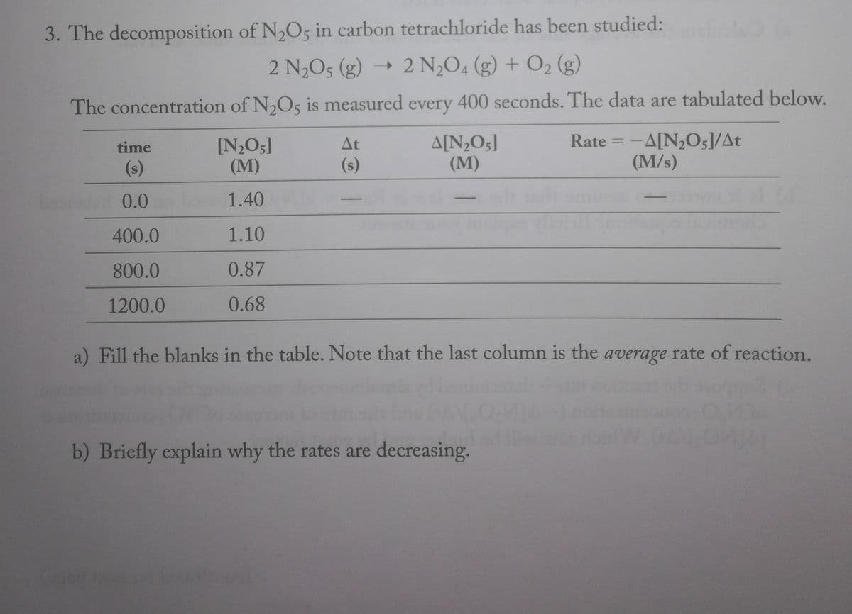 3. The decomposition of N,O5 in carbon tetrachloride has been studied:
2 N,O5 (g) → 2 N,O4 (g) + O2 (g)
The concentration of N,O5 is measured every 400 seconds. The data are tabulated below.
A[N;O5]
(M)
Rate = -A[N,O;]/At
(M/s)
At
[N2O5]
(M)
%3D
time
(s)
(s)
0.0
1.40
400.0
1.10
800.0
0.87
1200.0
0.68
a) Fill the blanks in the table. Note that the last column is the average rate of reaction.
b) Briefly explain why the rates are decreasing.
