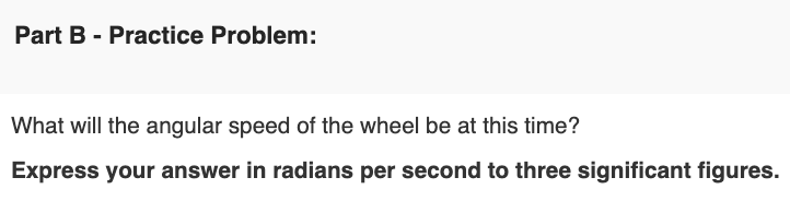 Part B - Practice Problem:
What will the angular speed of the wheel be at this time?
Express your answer in radians per second to three significant figures.