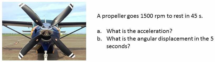 A propeller goes 1500 rpm to rest in 45 s.
a. What is the acceleration?
b. What is the angular displacement in the 5
seconds?

