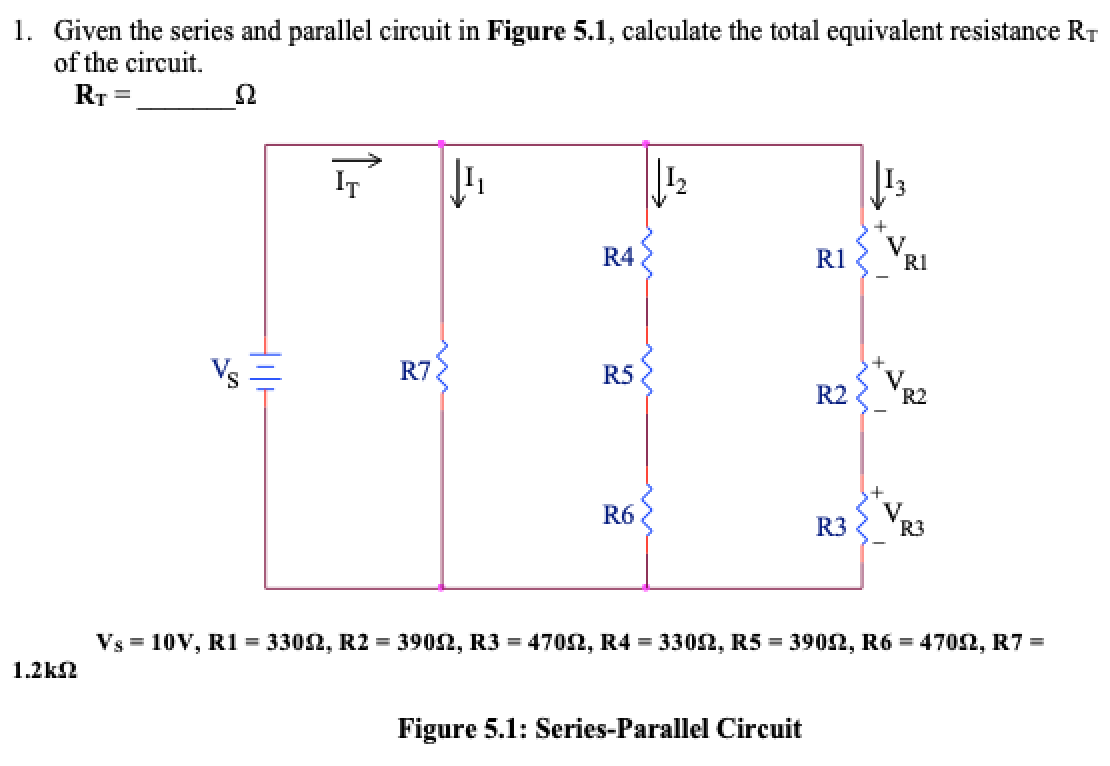 1. Given the series and parallel circuit in Figure 5.1, calculate the total equivalent resistance RT
of the circuit.
RT =
IT
+
R4
R1
V.
RI
Vs
R7
R5
V
R2
R2
R6
R3
V.
R3
Vs = 10V, R1 = 3302, R2 = 3902, R3 = 4702, R4 = 3302, R5 = 3902, R6 = 4702, R7 =
1.2k2
Figure 5.1: Series-Parallel Circuit
