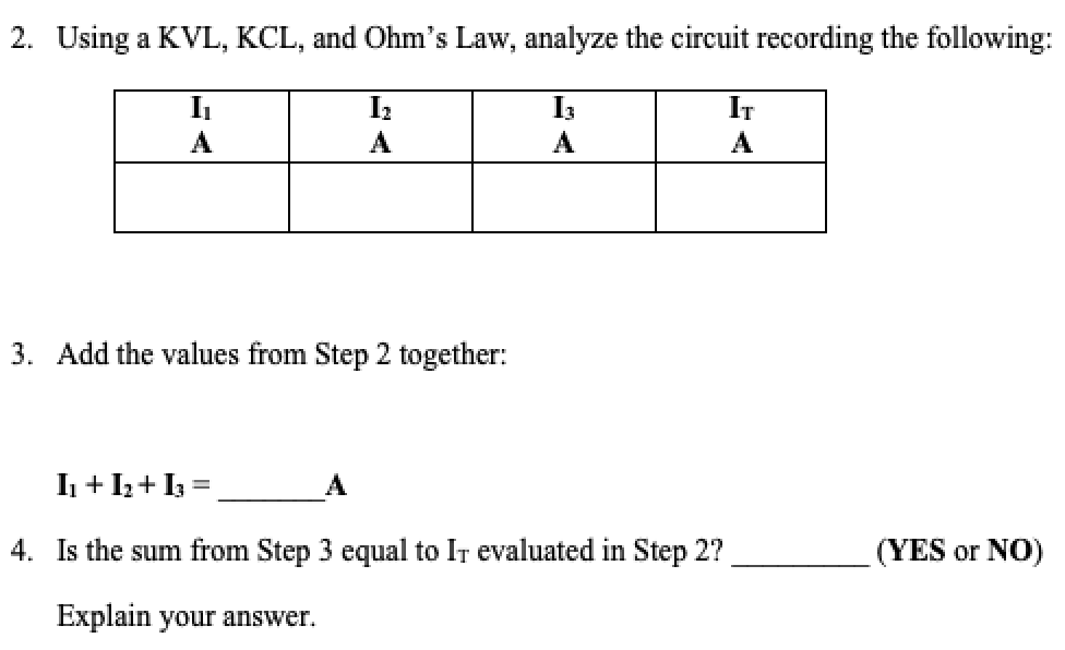 2. Using a KVL, KCL, and Ohm's Law, analyze the circuit recording the following:
I3
IT
A
A
A
A
3. Add the values from Step 2 together:
I + I+ I3 =
4. Is the sum from Step 3 egqual to IT evaluated in Step 2?
(YES or NO)
Explain your answer.
