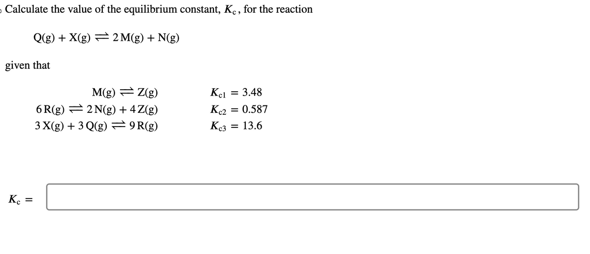 › Calculate the value of the equilibrium constant, Kỵ, for the reaction
Q(g) + X(g) — 2M(g) + N(g)
given that
Kc
=
M(g) — Z(g)
6R(g)
2 N(g) + 4 Z(g)
3 X(g) + 3 Q(g) = 9R(g)
Kc1 = 3.48
Kc2
Kc3
= 0.587
=
= 13.6