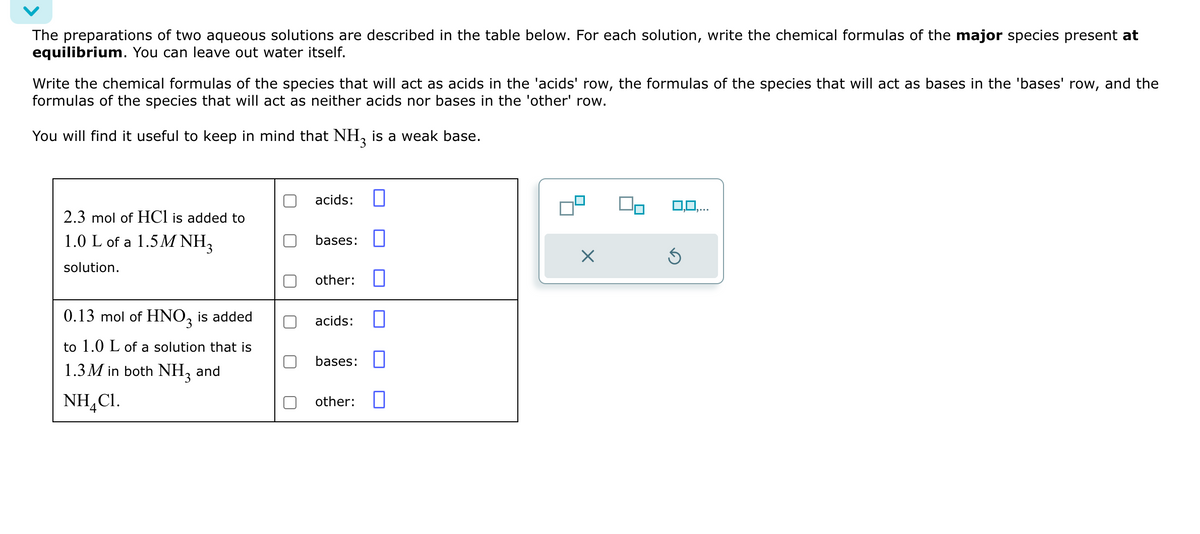 The preparations of two aqueous solutions are described in the table below. For each solution, write the chemical formulas of the major species present at
equilibrium. You can leave out water itself.
Write the chemical formulas of the species that will act as acids in the 'acids' row, the formulas of the species that will act as bases in the 'bases' row, and the
formulas of the species that will act as neither acids nor bases in the 'other' row.
You will find it useful to keep in mind that NH3 is a weak base.
acids:
2.3 mol of HCl is added to
1.0 L of a 1.5M NH3
bases:
solution.
☑
other:
0.13 mol of HNO3 is added
acids:
to 1.0 L of a solution that is
bases:
1.3M in both NH3
and
NH,C1.
other:
4
O,O,.