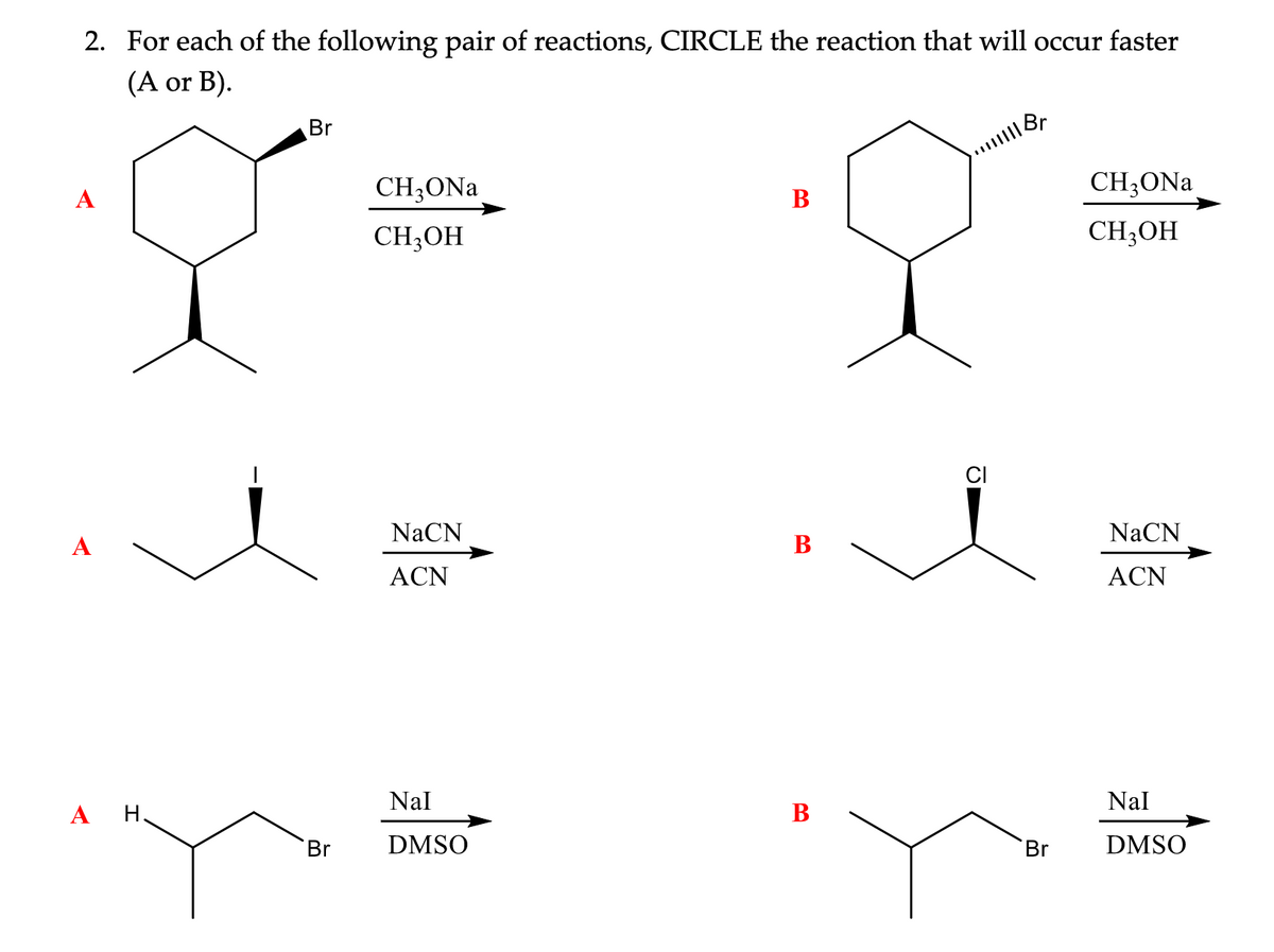 2. For each of the following pair of reactions, CIRCLE the reaction that will occur faster
(A or B).
A
A
A H.
1
Br
Br
CH3ONa
CH3OH
NaCN
ACN
Nal
DMSO
B
B
B
|||||| Br
CI
Br
CH3ONa
CH3OH
NaCN
ACN
Nal
DMSO