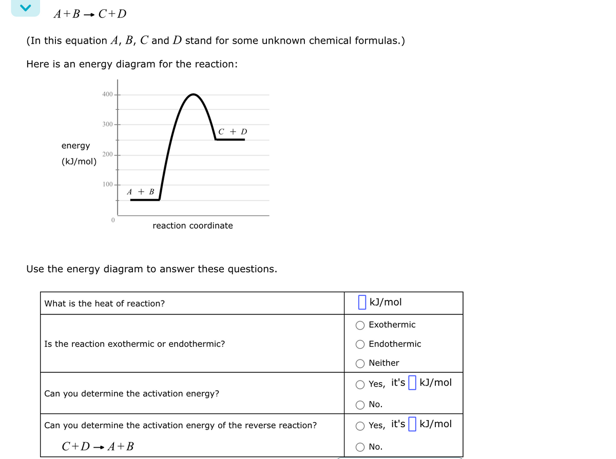 A+B → C+D
(In this equation A, B, C and D stand for some unknown chemical formulas.)
Here is an energy diagram for the reaction:
energy
(kJ/mol)
400
300-
200.
100-
0
C + D
s
A + B
reaction coordinate
Use the energy diagram to answer these questions.
What is the heat of reaction?
Is the reaction exothermic or endothermic?
Can you determine the activation energy?
Can you determine the activation energy of the reverse reaction?
C+DA+B
kJ/mol
Exothermic
Endothermic
Neither
Yes, it's kJ/mol
No.
Yes, it's kJ/mol
No.