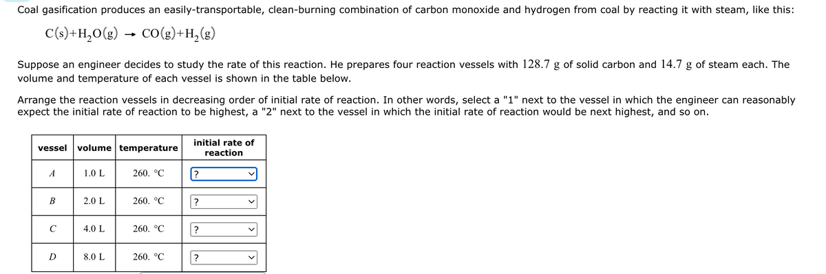 Coal gasification produces an easily-transportable, clean-burning combination of carbon monoxide and hydrogen from coal by reacting it with steam, like this:
C(s) +H₂O(g) CO(g) + H₂ (g)
Suppose an engineer decides to study the rate of this reaction. He prepares four reaction vessels with 128.7 g of solid carbon and 14.7 g of steam each. The
volume and temperature of each vessel is shown in the table below.
Arrange the reaction vessels in decreasing order of initial rate of reaction. In other words, select a "1" next to the vessel in which the engineer can reasonably
expect the initial rate of reaction to be highest, a "2" next to the vessel in which the initial rate of reaction would be next highest, and so on.
vessel
A
B
C
D
volume temperature
1.0 L
2.0 L
4.0 L
8.0 L
260. °℃
260. °℃
260. °℃
260. °C
initial rate of
reaction
?
?
?
?