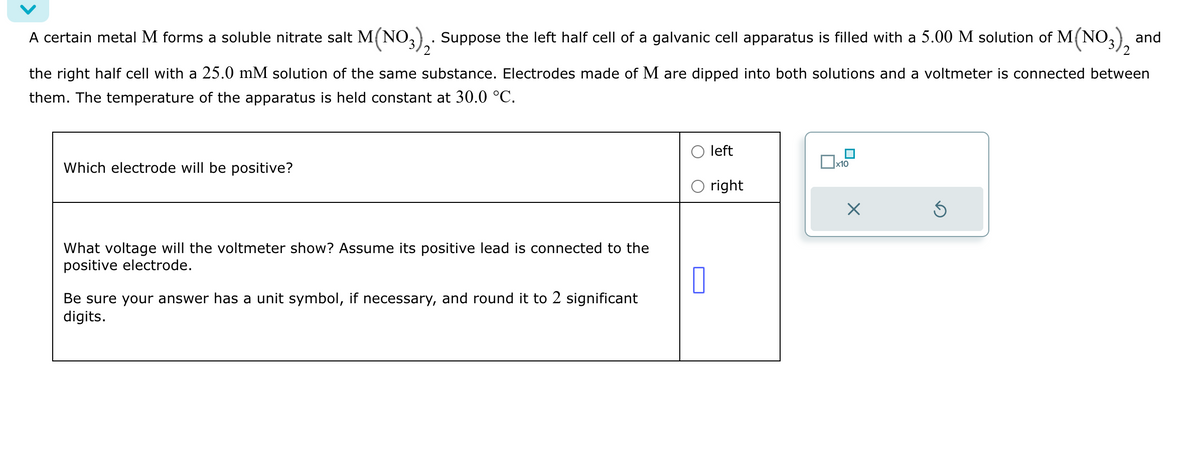 A certain metal M forms a soluble nitrate salt M(NO3)2. Suppose the left half cell of a galvanic cell apparatus is filled with a 5.00 M solution of M(NO3), and
the right half cell with a 25.0 mM solution of the same substance. Electrodes made of M are dipped into both solutions and a voltmeter is connected between
them. The temperature of the apparatus is held constant at 30.0 °C.
Which electrode will be positive?
What voltage will the voltmeter show? Assume its positive lead is connected to the
positive electrode.
Be sure your answer has a unit symbol, if necessary, and round it to 2 significant
digits.
left
☐ x10
○ right
ك