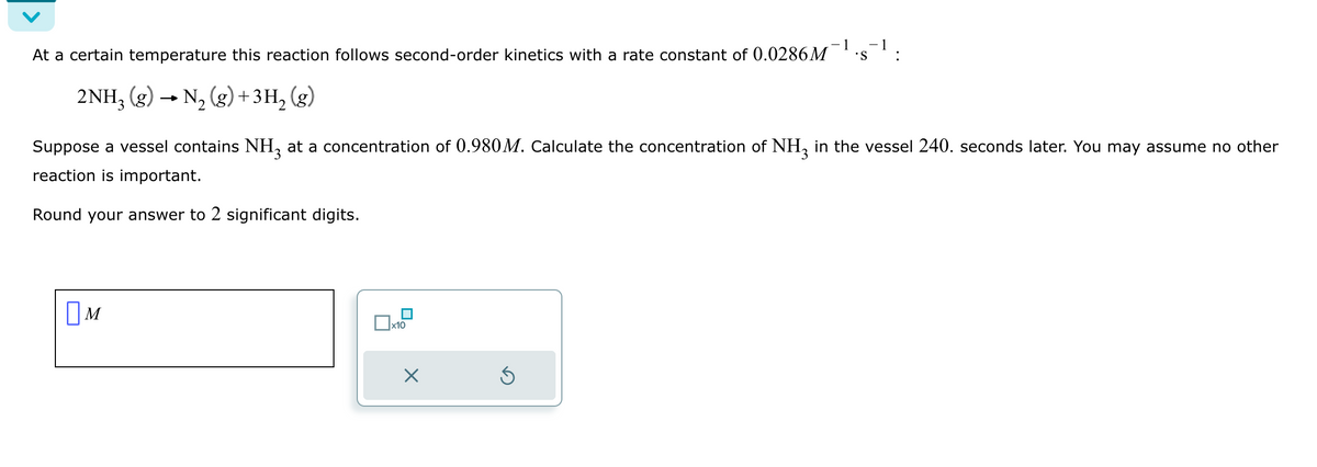 At a certain temperature this reaction follows second-order kinetics with a rate constant of 0.0286M
2NH3 (g) → N₂(g) + 3H₂
Suppose a vessel contains NH3 at a concentration of 0.980M. Calculate the concentration of NH3 in the vessel 240. seconds later. You may assume no other
reaction is important.
Round your answer to 2 significant digits.
M
x10
X
S
Ś