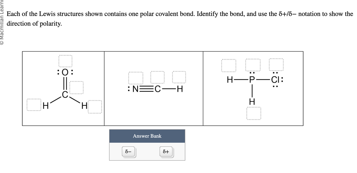 Macmillan Learni
Each of the Lewis structures shown contains one polar covalent bond. Identify the bond, and use the 8+/8- notation to show the
direction of polarity.
H
:0:
.С.
I
H.
OOO
:NEC-H
8-
Answer Bank
8+
DOD
PIH
H-P―CI: