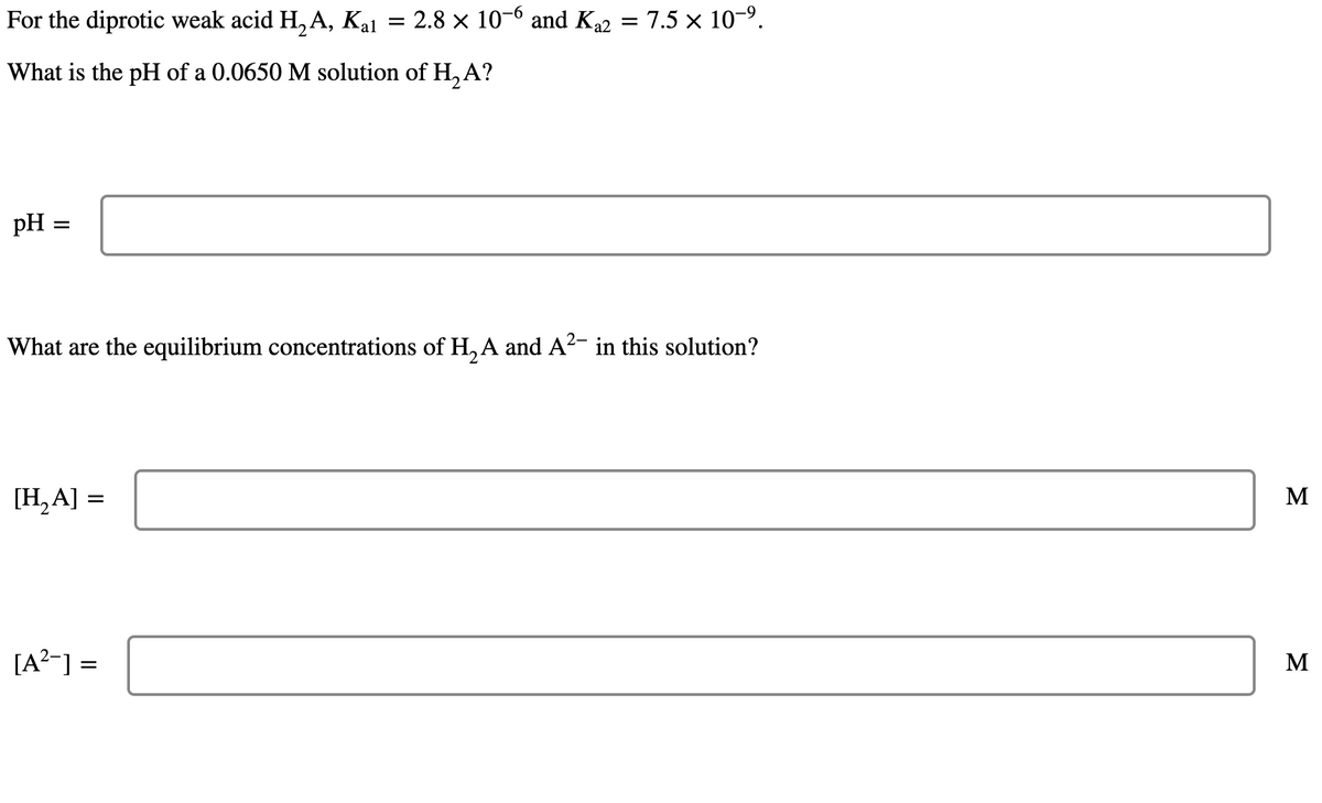 For the diprotic weak acid H₂A,
Kal
What is the pH of a 0.0650 M solution of H₂ A?
pH = =
What are the equilibrium concentrations of H₂A and A²- in this solution?
[H₂A] =
: 2.8 × 10-6 and K₁2 = 7.5 × 10-⁹.
[A²] =
M
M