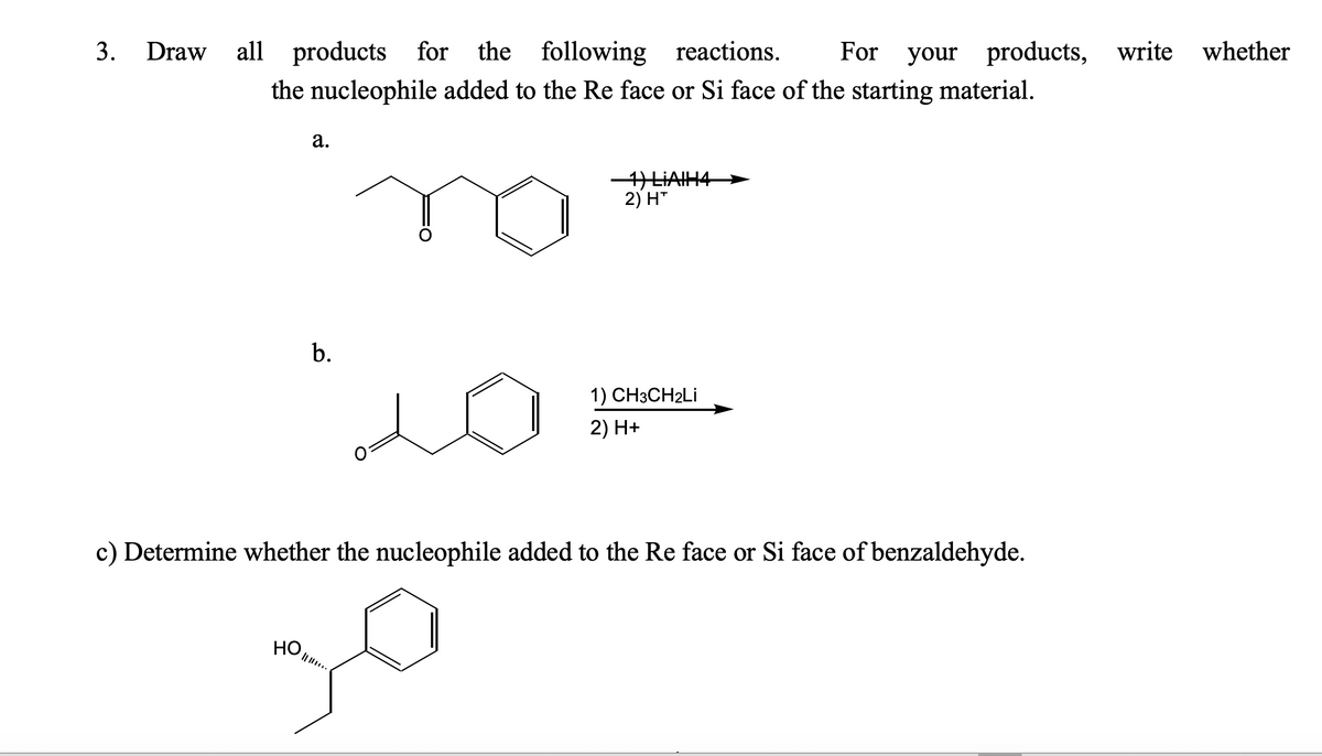 3. Draw
all products for the following reactions. For your products, write whether
the nucleophile added to the Re face or Si face of the starting material.
a.
HO
b.
1) LIAIH
2) H™
1) CH3CH2Li
2) H+
c) Determine whether the nucleophile added to the Re face or Si face of benzaldehyde.