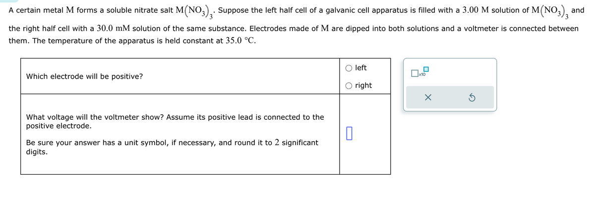 A certain metal M forms a soluble nitrate salt M(NO3)3. Suppose the left half cell of a galvanic cell apparatus is filled with a 3.00 M solution of M(NO3)3
and
the right half cell with a 30.0 mM solution of the same substance. Electrodes made of M are dipped into both solutions and a voltmeter is connected between
them. The temperature of the apparatus is held constant at 35.0 °C.
Which electrode will be positive?
What voltage will the voltmeter show? Assume its positive lead is connected to the
positive electrode.
Be sure your answer has a unit symbol, if necessary, and round it to 2 significant
digits.
☐
left
☐ x10
right
☑