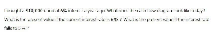 I bought a $10,000 bond at 6% interest a year ago. What does the cash flow diagram look like today?
What is the present value if the current interest rate is 6% ? What is the present value if the interest rate
falls to 5% ?