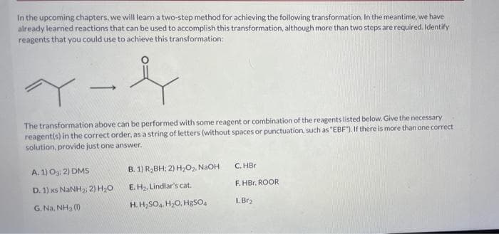 In the upcoming chapters, we will learn a two-step method for achieving the following transformation. In the meantime, we have
already learned reactions that can be used to accomplish this transformation, although more than two steps are required. Identify
reagents that you could use to achieve this transformation:
7-4
Y
The transformation above can be performed with some reagent or combination of the reagents listed below. Give the necessary
reagent(s) in the correct order, as a string of letters (without spaces or punctuation, such as "EBF"). If there is more than one correct
solution, provide just one answer.
A. 1) Og: 2) DMS
D. 1) xs NINH2, 2) H2O
G. Na, NH3 (1)
B. 1) R₂BH: 2) H₂O₂, NaOH
E.H₂, Lindlar's cat.
H. H₂SO4 H₂O, HgSO4
C. HBr
F.HBr. ROOR
1. Br₂