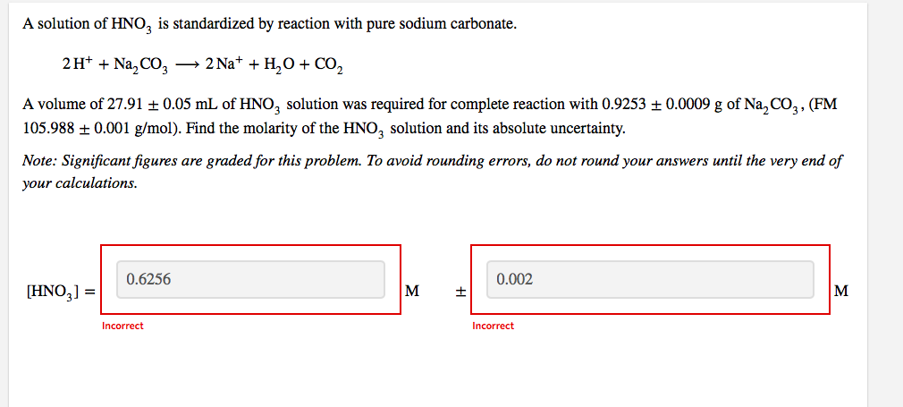 A solution of HNO3 is standardized by reaction with pure sodium carbonate.
2H+ + Na₂CO3 → 2Na+ + H₂O + CO₂
A volume of 27.91 ± 0.05 mL of HNO3 solution was required for complete reaction with 0.9253 ± 0.0009 g of Na₂CO3, (FM
105.988 ± 0.001 g/mol). Find the molarity of the HNO3 solution and its absolute uncertainty.
Note: Significant figures are graded for this problem. To avoid rounding errors, do not round your answers until the very end of
your calculations.
0.6256
0.002
[HNO3] =
M
±
M
Incorrect
Incorrect