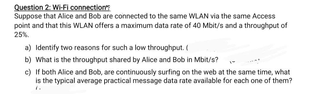 Question 2: Wi-Fi connection
Suppose that Alice and Bob are connected to the same WLAN via the same Access
point and that this WLAN offers a maximum data rate of 40 Mbit/s and a throughput of
25%.
a) Identify two reasons for such a low throughput. (
b) What is the throughput shared by Alice and Bob in Mbit/s?
c) If both Alice and Bob, are continuously surfing on the web at the same time, what
is the typical average practical message data rate available for each one of them?
7.
