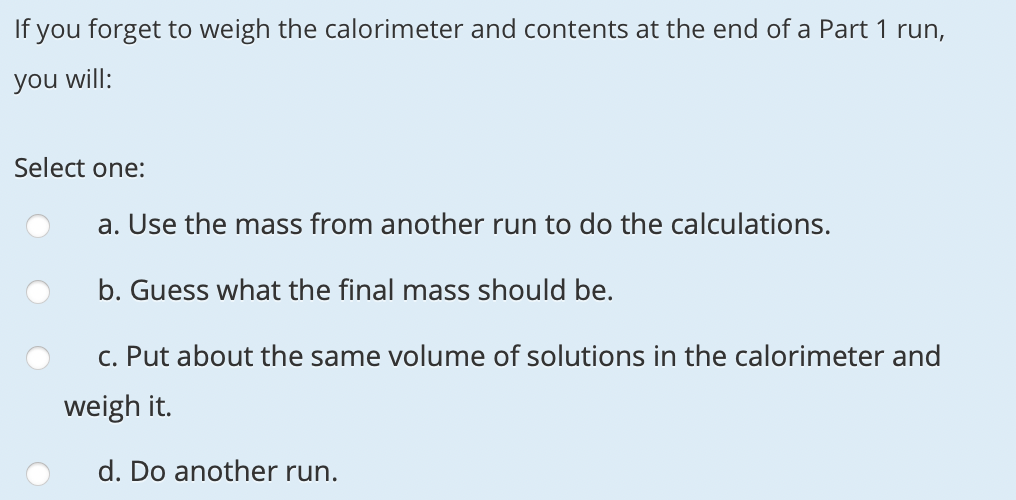 If you forget to weigh the calorimeter and contents at the end of a Part 1 run,
you will:
Select one:
a. Use the mass from another run to do the calculations.
b. Guess what the final mass should be.
C. Put about the same volume of solutions in the calorimeter and
weigh it.
d. Do another run.
