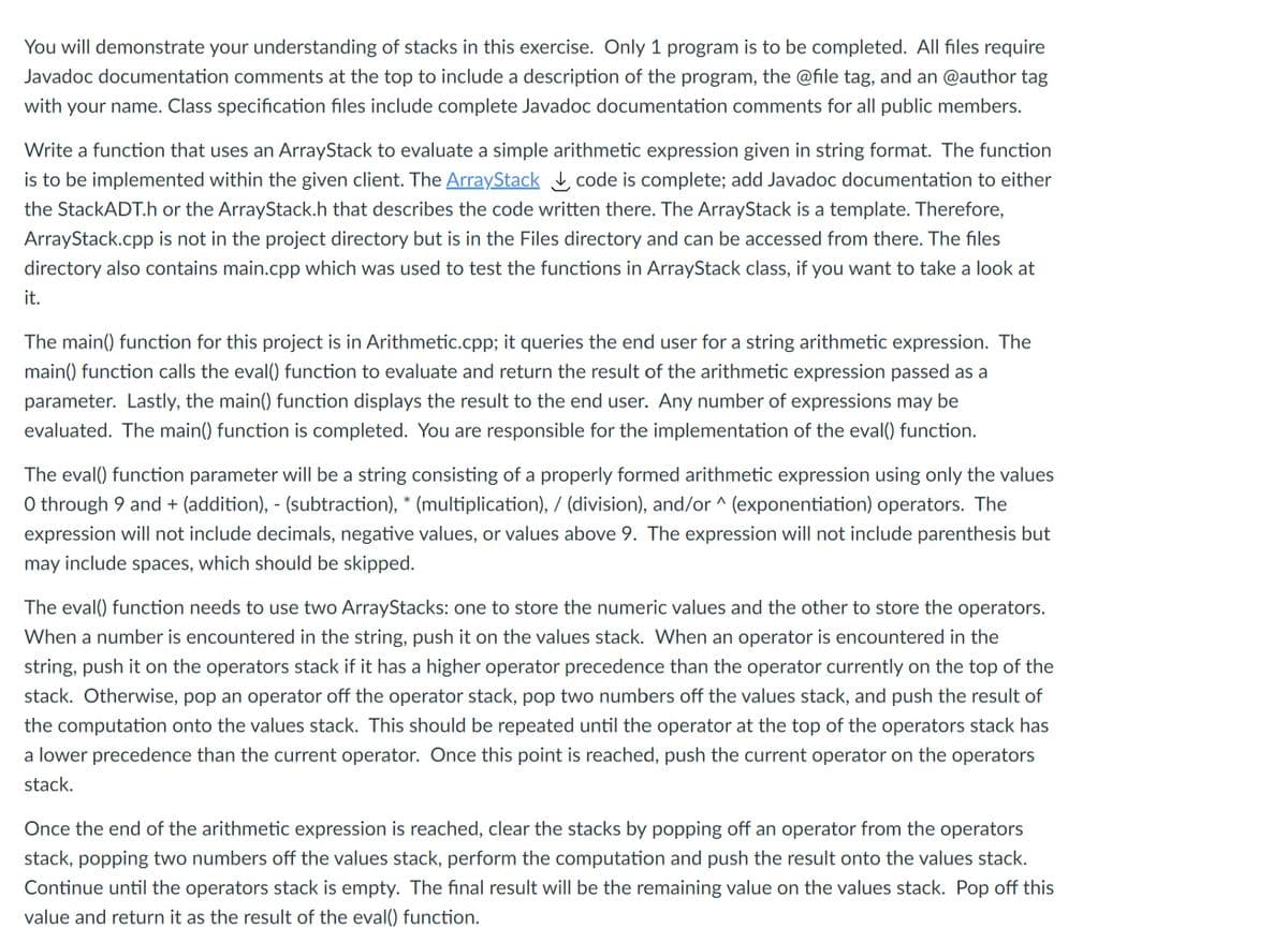 You will demonstrate your understanding of stacks in this exercise. Only 1 program is to be completed. All files require
Javadoc documentation comments at the top to include a description of the program, the @file tag, and an @author tag
with your name. Class specification files include complete Javadoc documentation comments for all public members.
Write a function that uses an ArrayStack to evaluate a simple arithmetic expression given in string format. The function
is to be implemented within the given client. The ArrayStack code is complete; add Javadoc documentation to either
the StackADT.h or the ArrayStack.h that describes the code written there. The ArrayStack is a template. Therefore,
ArrayStack.cpp is not in the project directory but is in the Files directory and can be accessed from there. The files
directory also contains main.cpp which was used to test the functions in ArrayStack class, if you want to take a look at
it.
The main() function for this project is in Arithmetic.cpp; it queries the end user for a string arithmetic expression. The
main() function calls the eval() function to evaluate and return the result of the arithmetic expression passed as a
parameter. Lastly, the main() function displays the result to the end user. Any number of expressions may be
evaluated. The main() function is completed. You are responsible for the implementation of the eval() function.
The eval() function parameter will be a string consisting of a properly formed arithmetic expression using only the values
O through 9 and + (addition), - (subtraction), * (multiplication), / (division), and/or ^ (exponentiation) operators. The
expression will not include decimals, negative values, or values above 9. The expression will not include parenthesis but
may include spaces, which should be skipped.
The eval() function needs to use two ArrayStacks: one to store the numeric values and the other to store the operators.
When a number is encountered in the string, push it on the values stack. When an operator is encountered in the
string, push it on the operators stack if it has a higher operator precedence than the operator currently on the top of the
stack. Otherwise, pop an operator off the operator stack, pop two numbers off the values stack, and push the result of
the computation onto the values stack. This should be repeated until the operator at the top of the operators stack has
a lower precedence than the current operator. Once this point is reached, push the current operator on the operators
stack.
Once the end of the arithmetic expression is reached, clear the stacks by popping off an operator from the operators
stack, popping two numbers off the values stack, perform the computation and push the result onto the values stack.
Continue until the operators stack is empty. The final result will be the remaining value on the values stack. Pop off this
value and return it as the result of the eval() function.

