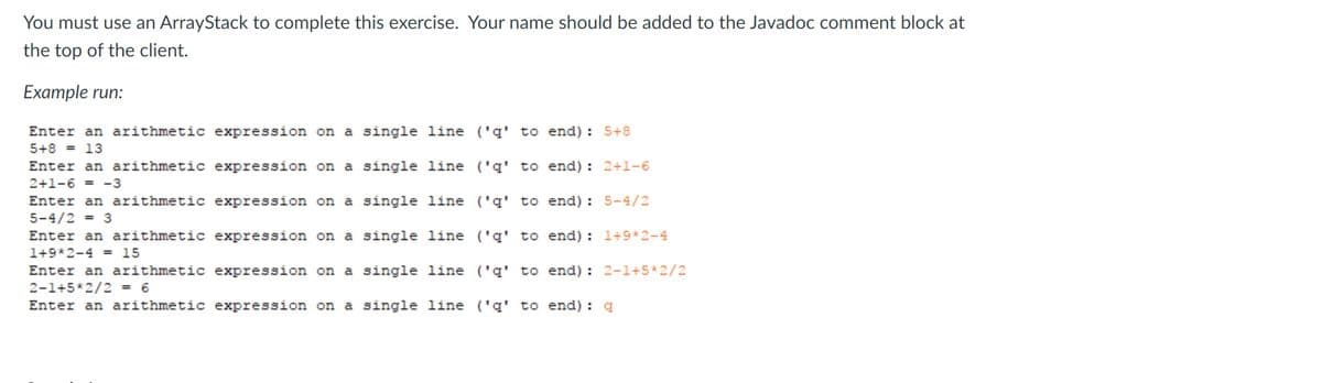 You must use an ArrayStack to complete this exercise. Your name should be added to the Javadoc comment block at
the top of the client.
Example run:
Enter an arithmetic expression on a single line ('g' to end) : 5+8
5+8 = 13
Enter an arithmetic expression on a single line ('g' to end) : 2+1-6
2+1-6 = -3
Enter an arithmetic expression on a single line ('q' to end) : 5-4/2
5-4/2 = 3
Enter an arithmetic expression on a single line ('g' to end): l+9*2-4
1+9*2-4 = 15
Enter an arithmetic expression on a single line ('q' to end) : 2-1+5*2/2
2-1+5*2/2 = 6
Enter an arithmetic expression on a single line ('q' to end) : q
