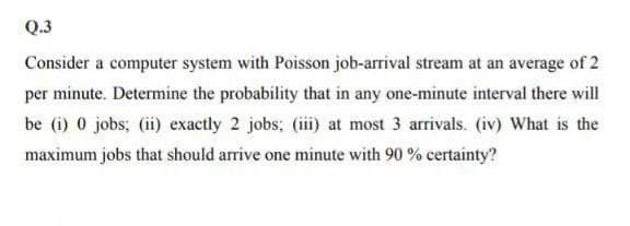 Q.3
Consider a computer system with Poisson job-arrival stream at an average of 2
per minute. Determine the probability that in any one-minute interval there will
be (i) 0 jobs; (ii) exactly 2 jobs; (iii) at most 3 arrivals. (iv) What is the
maximum jobs that should arrive one minute with 90 % certainty?
