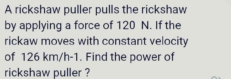 A rickshaw puller pulls the rickshaw
by applying a force of 120 N. If the
rickaw moves with constant velocity
of 126 km/h-1. Find the power of
rickshaw puller ?
