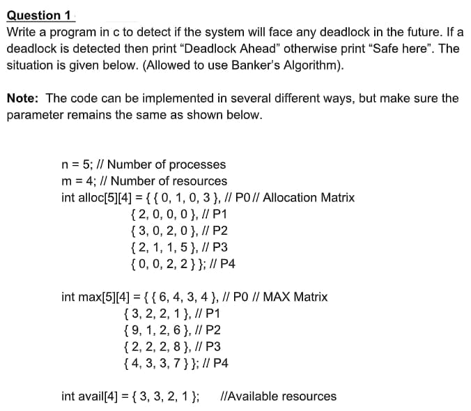 Question 1
Write a program in c to detect if the system will face any deadlock in the future. If a
deadlock is detected then print "Deadlock Ahead" otherwise print "Safe here". The
situation is given below. (Allowed to use Banker's Algorithm).
Note: The code can be implemented in several different ways, but make sure the
parameter remains the same as shown below.
n = 5; // Number of processes
m = 4; // Number of resources
int alloc[5][4] ={{0, 1,0, 3 }, I/ PO// Allocation Matrix
{ 2, 0, 0, 0 }, I/ P1
{ 3, 0, 2,0 }, I/ P2
{2, 1, 1, 5 }, // P3
{0,0, 2, 2}}; // P4
int max[5][4] ={{6,4, 3, 4 }, / PO // MAX Matrix
{ 3, 2, 2, 1 }, // P1
{ 9, 1, 2, 6 }, I/ P2
{ 2, 2, 2, 8 }, I/ P3
{ 4, 3, 3, 7 }}; // P4
int avail[4] = { 3, 3, 2, 1 };
IIAvailable resources
