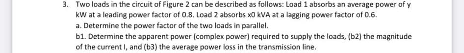 3. Two loads in the circuit of Figure 2 can be described as follows: Load 1 absorbs an average power of y
kW at a leading power factor of 0.8. Load 2 absorbs x0 KVA at a lagging power factor of 0.6.
a. Determine the power factor of the two loads in parallel.
b1. Determine the apparent power (complex power) required to supply the loads, (b2) the magnitude
of the current I, and (b3) the average power loss in the transmission line.
