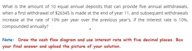 What is the amount of 10 equal annual deposits that can provide five annual withdrawals,
when a first withdrawal of $26345 is made at the end of year 11, and subsequent withdrawals
increase at the rate of 10% per year over the previous year's, if the interest rate is 10%,
compounded annually?
Note: Draw the cash flow diagram and use interest rate with five decimal places. Box
your final answer and upload the picture of your solution.