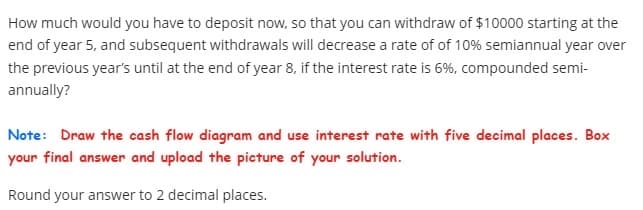 How much would you have to deposit now, so that you can withdraw of $10000 starting at the
end of year 5, and subsequent withdrawals will decrease a rate of of 10% semiannual year over
the previous year's until at the end of year 8, if the interest rate is 6%, compounded semi-
annually?
Note: Draw the cash flow diagram and use interest rate with five decimal places. Box
your final answer and upload the picture of your solution.
Round your answer to 2 decimal places.