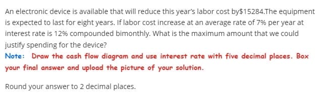 An electronic device is available that will reduce this year's labor cost by $15284.The equipment
is expected to last for eight years. If labor cost increase at an average rate of 7% per year at
interest rate is 12% compounded bimonthly. What is the maximum amount that we could
justify spending for the device?
Note: Draw the cash flow diagram and use interest rate with five decimal places. Box
your final answer and upload the picture of your solution.
Round your answer to 2 decimal places.