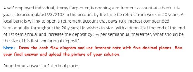 A self employed individual, Jimmy Carpenter, is opening a retirement account at a bank. His
goal is to accumulate P2872107 in the account by the time he retires from work in 20 years. A
local bank is willing to open a retirement account that pays 10% interest compounded
semiannually, throughout the 20 years. He wishes to start with a deposit at the end of the end
of 1st semiannual and increase the deposit by 5% per semiannual thereafter. What should be
the size of his first semiannual deposit?
Note: Draw the cash flow diagram and use interest rate with five decimal places. Box
your final answer and upload the picture of your solution.
Round your answer to 2 decimal places.