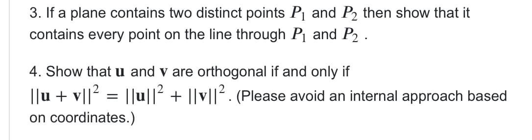 3. If a plane contains two distinct points P1 and P2 then show that it
contains every point on the line through Pj and P2 .
4. Show that u and v are orthogonal if and only if
||u + v||? = ||u||2 + ||v||2. (Please avoid an internal approach based
on coordinates.)
