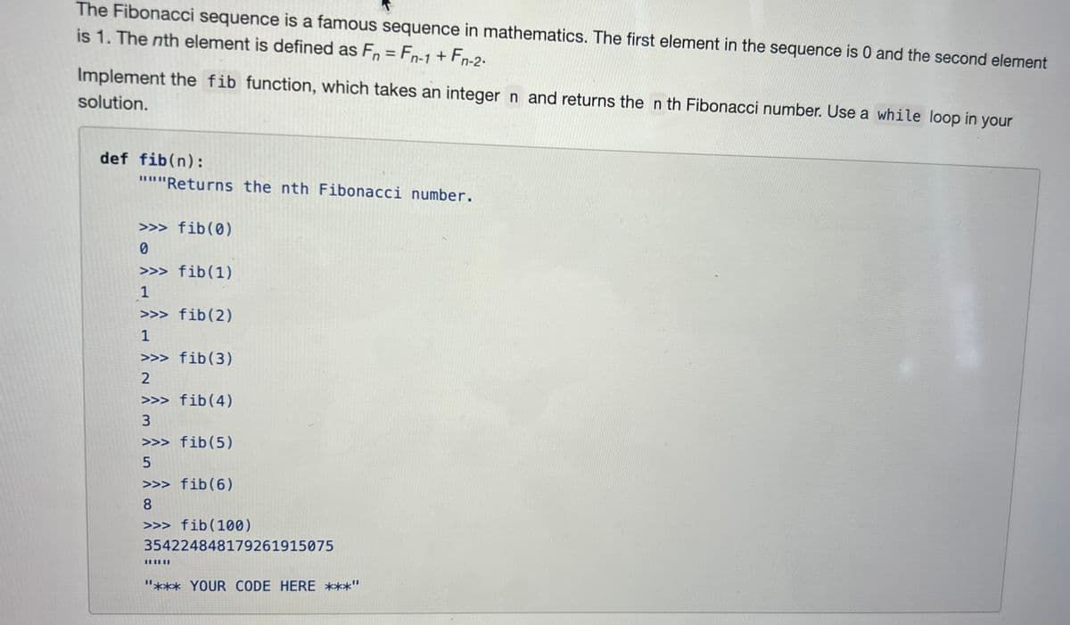The Fibonacci sequence is a famous sequence in mathematics. The first element in the sequence is 0 and the second element
is 1. The nth element is defined as Fn = Fn-1 + Fn-2-
Implement the fib function, which takes an integer n and returns the n th Fibonacci number. Use a while loop in your
solution.
def fib(n):
"""Returns the nth Fibonacci number.
>>> fib (0)
0
>>> fib (1)
1
>>> fib(2)
1
>>> fib(3)
2
>>> fib(4)
3
>>> fib(5)
5
>>> fib(6)
8
>>> fib (100)
354224848179261915075
"*** YOUR CODE HERE ***"
