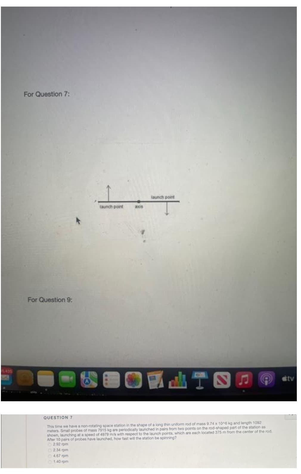 For Question 7:
launch point
launch point
axis
For Question 9:
435
stv
I T|
QUESTION 7
This time we have a non-rotating space station in the shape of a long thin uniform rod of mass 9.74 x 10^6 kg and length 1092
meters. Small probes of mass 7915 kg are periodically launched in pairs from two points on the rod-shaped part of the station as
shown, launching at a speed of 4979 m/s with respect to the launch points, which are each located 375 m from the center of the rod.
After 10 pairs of probes have launched, how fast will the station be spinning?
2.92 rpm
O2.34 rpm
O 4.67 rpm
1.40 rpm
