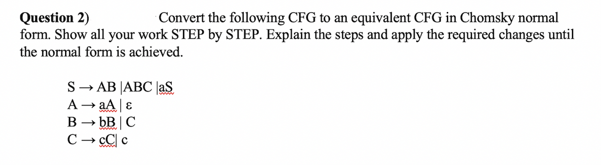 Question 2)
form. Show all your work STEP by STEP. Explain the steps and apply the required changes until
the normal form is achieved.
Convert the following CFG to an equivalent CFG in Chomsky normal
S→ AB JABC |aS
A → aA E
> bB C
cC c
В
C
