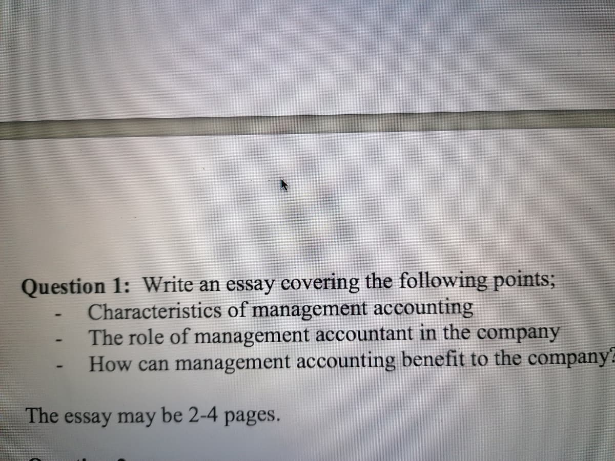 Question 1: Write an essay covering the following points;
Characteristics of management accounting
The role of management accountant in the company
How can management accounting benefit to the company
The essay may be 2-4 pages.
