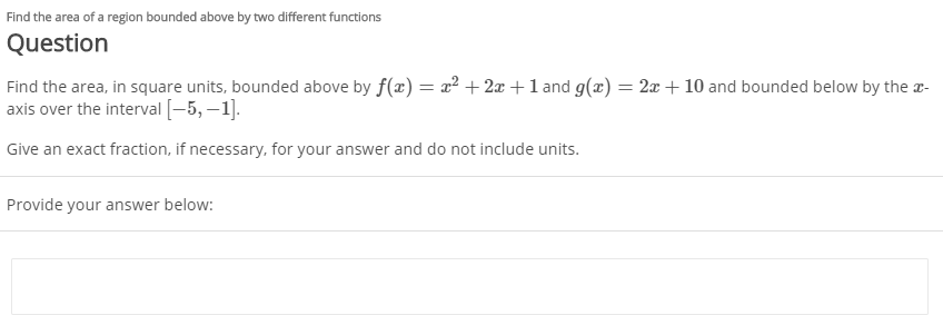 Find the area of a region bounded above by two different functions
Question
Find the area, in square units, bounded above by f(x) = x² + 2x +1 and g(x) = 2x + 10 and bounded below by the r-
axis over the interval [-5, –1].
Give an exact fraction, if necessary, for your answer and do not include units.
Provide your answer below:
