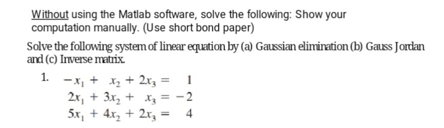 Without using the Matlab software, solve the following: Show your
computation manually. (Use short bond paper)
Solve the following system of linear equation by (a) Gaussian elimination (b) Gauss Jordan
and (c) Inverse matrix.
1.
-X1
-x₁ + x₂ + 2x3 =
1
2x₁ + 3x₂ + x3 = -2
5x₂ + 4x₂ + 2x3
4
=