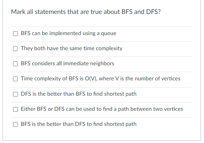 Mark all statements that are true about BFS and DFS?
BFS can be implemented using a queue
They both have the same time complexity
OBFS considers all immediate neighbors
Time complexity of BFS is O(V), where V is the number of vertices
ODFS is the better than BFS to find shortest path
Either BFS or DFS can be used to find a path between two vertices
BFS is the better than DFS to find shortest path