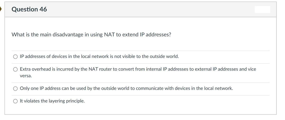 Question 46
What is the main disadvantage in using NAT to extend IP addresses?
IP addresses of devices in the local network is not visible to the outside world.
Extra overhead is incurred by the NAT router to convert from internal IP addresses to external IP addresses and vice
versa.
Only one IP address can be used by the outside world to communicate with devices in the local network.
O It violates the layering principle.