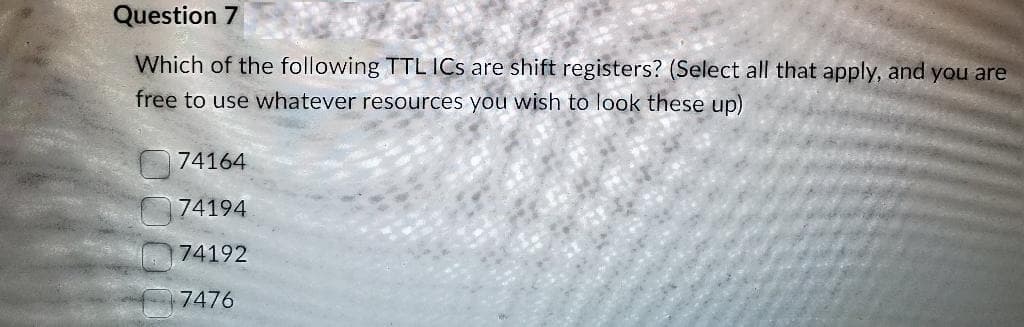 Question 7
Which of the following TTL ICs are shift registers? (Select all that apply, and you are
free to use whatever resources you wish to look these up)
74164
74194
74192
7476