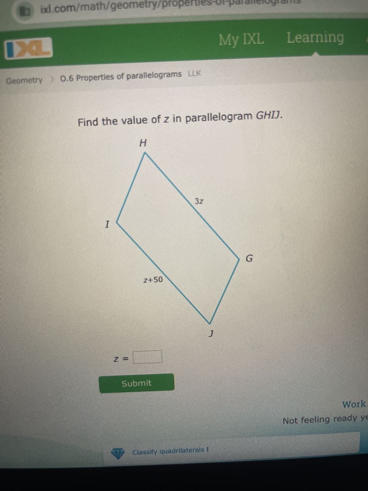 ixl.com/math/geometry/properties
IXL
Geometry > 0.6 Properties of parallelograms LLK
Find the value of z in parallelogram GHIJ.
I
z =
H
2+50
Submit
J
My IXL Learning
Classify quadrilaterals I
G
Work
Not feeling ready ye