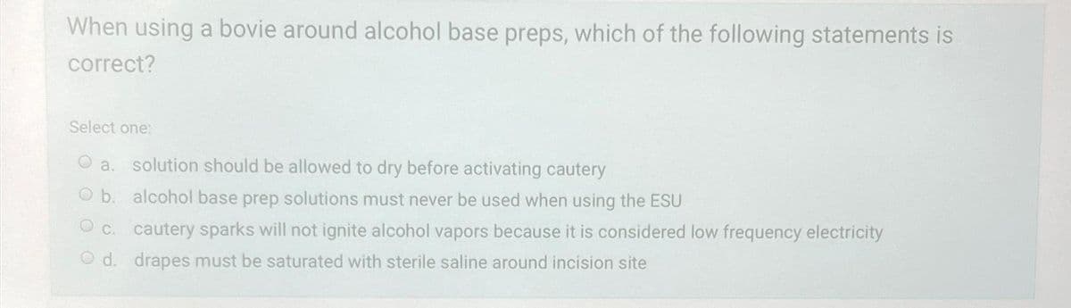 When using a bovie around alcohol base preps, which of the following statements is
correct?
Select one:
a. solution should be allowed to dry before activating cautery
b. alcohol base prep solutions must never be used when using the ESU
c. cautery sparks will not ignite alcohol vapors because it is considered low frequency electricity
d. drapes must be saturated with sterile saline around incision site