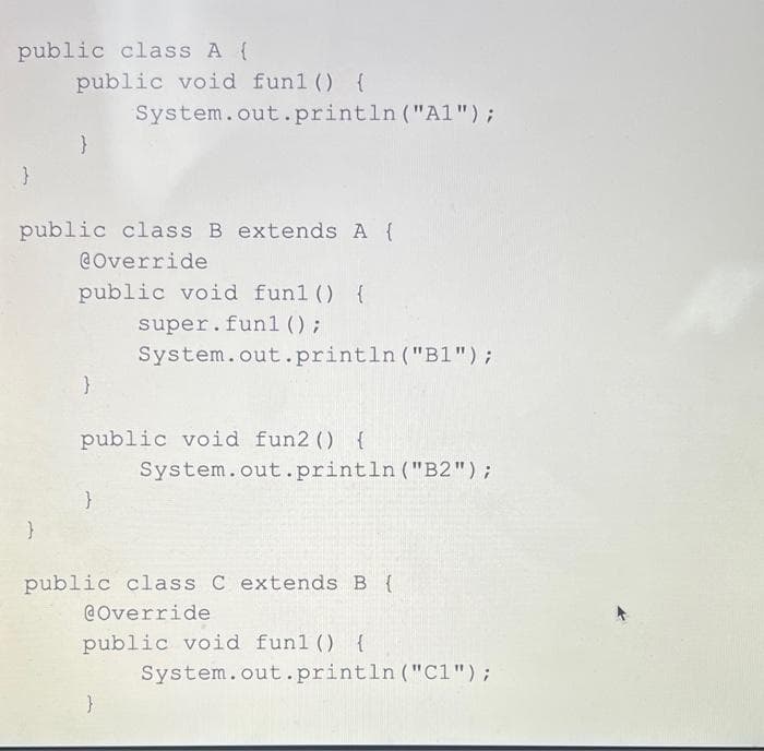 public class A {
public void funl () {
System.out.println ("Al");
}
public class B extends A {
@Override
public void funl () {
super.fun1 () ;
System.out.println ("B1");
public void fun2 () {
System.out.println ("B2");
public class C extends B {
@Override
public void funl () {
System.out.println ("C1");
