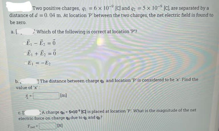 Two positive charges, q = 6 x 10- [C) and q2 = 5 x 10- [C), are separated by a
distance of d = 0.04 m. At location 'P' between the two charges, the net electric field is found to
be zero.
a. [
Which of the following is correct at location 'P?
Ē - E = 0
Ēj + E2 = 0
E =-E2
%3D
b.
The distance between charge q, and location 'P' is considered to be 'x Find the
value of 'x'
Im]
A charge qo = 5x10° (C] is placed at location 'P. What is the magnitude of the net
electric force on charge qo due to q, and q2?
Fret
IN]
